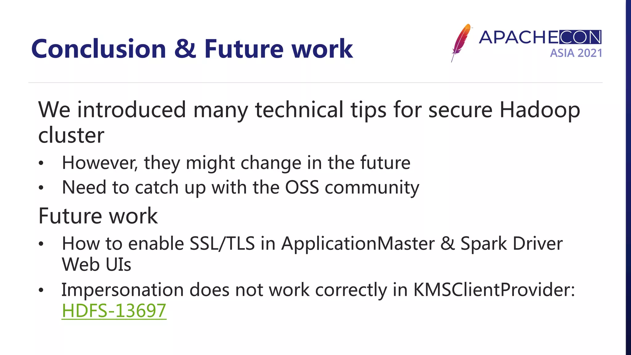 Conclusion & Future work We introduced many technical tips for secure Hadoop cluster • However, they might change in the future • Need to catch up with the OSS community Future work • How to enable SSL/TLS in ApplicationMaster & Spark Driver Web UIs • Impersonation does not work correctly in KMSClientProvider: HDFS-13697 