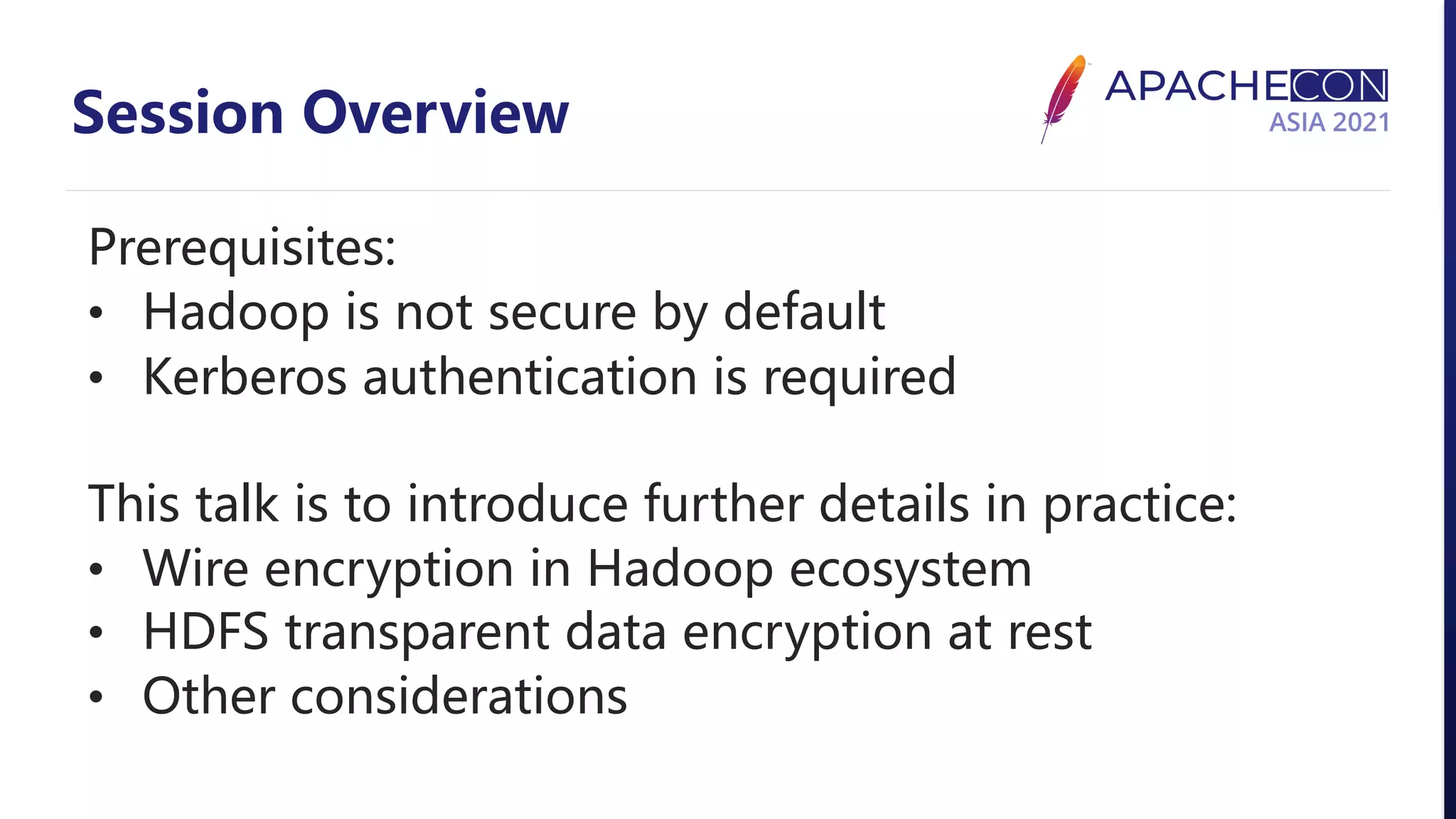 Session Overview Prerequisites: • Hadoop is not secure by default • Kerberos authentication is required This talk is to introduce further details in practice: • Wire encryption in Hadoop ecosystem • HDFS transparent data encryption at rest • Other considerations 