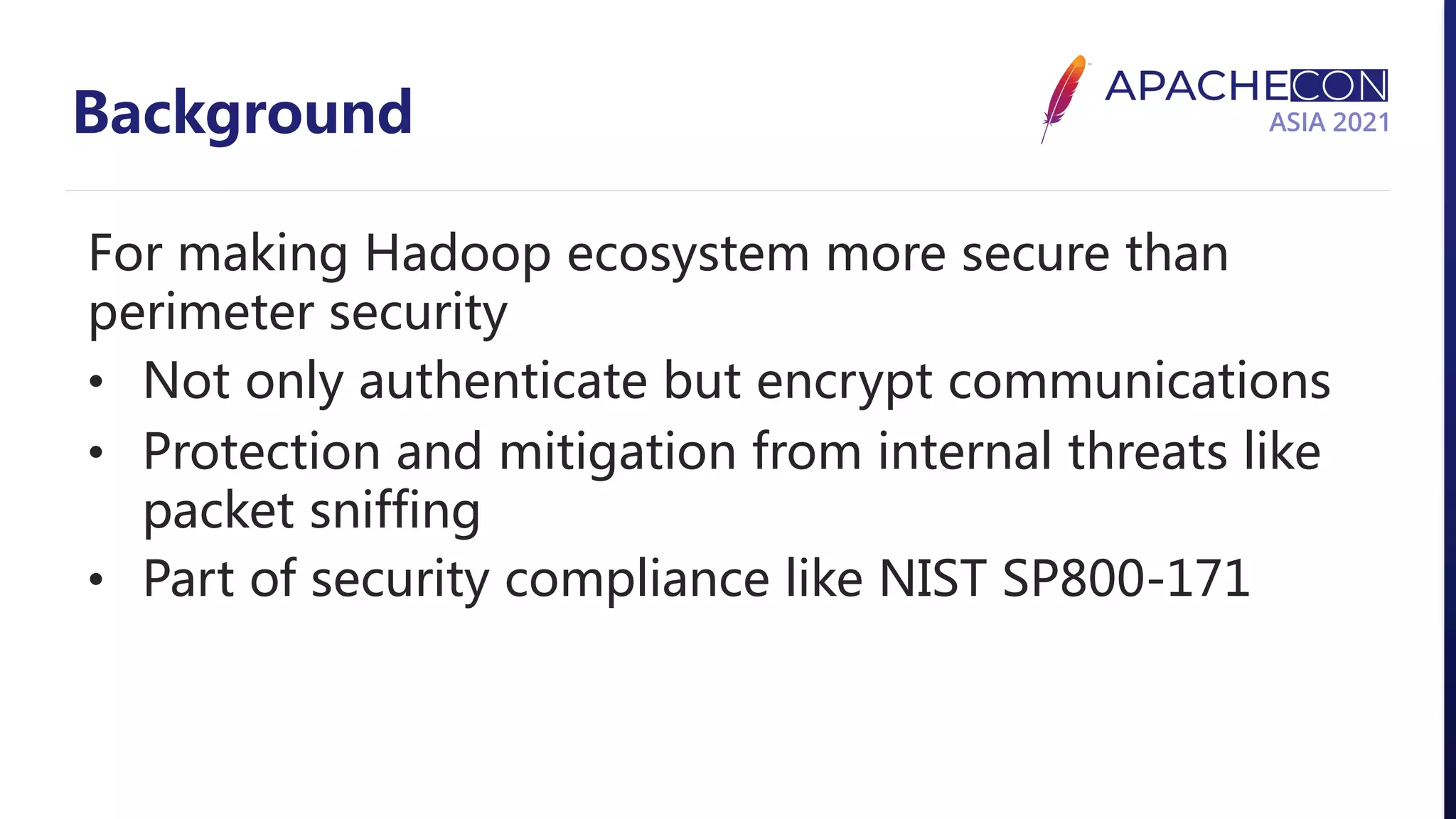 Background For making Hadoop ecosystem more secure than perimeter security • Not only authenticate but encrypt communications • Protection and mitigation from internal threats like packet sniffing • Part of security compliance like NIST SP800-171 