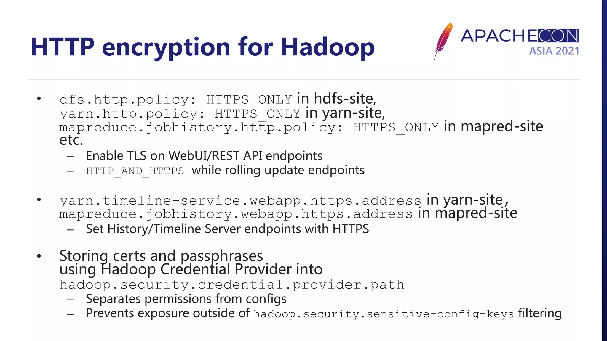 HTTP encryption for Hadoop • dfs.http.policy: HTTPS_ONLY in hdfs-site, yarn.http.policy: HTTPS_ONLY in yarn-site, mapreduce.jobhistory.http.policy: HTTPS_ONLY in mapred-site etc. – Enable TLS on WebUI/REST API endpoints – HTTP_AND_HTTPS while rolling update endpoints • yarn.timeline-service.webapp.https.address in yarn-site, mapreduce.jobhistory.webapp.https.address in mapred-site – Set History/Timeline Server endpoints with HTTPS • Storing certs and passphrases using Hadoop Credential Provider into hadoop.security.credential.provider.path – Separates permissions from configs – Prevents exposure outside of hadoop.security.sensitive-config-keys filtering 