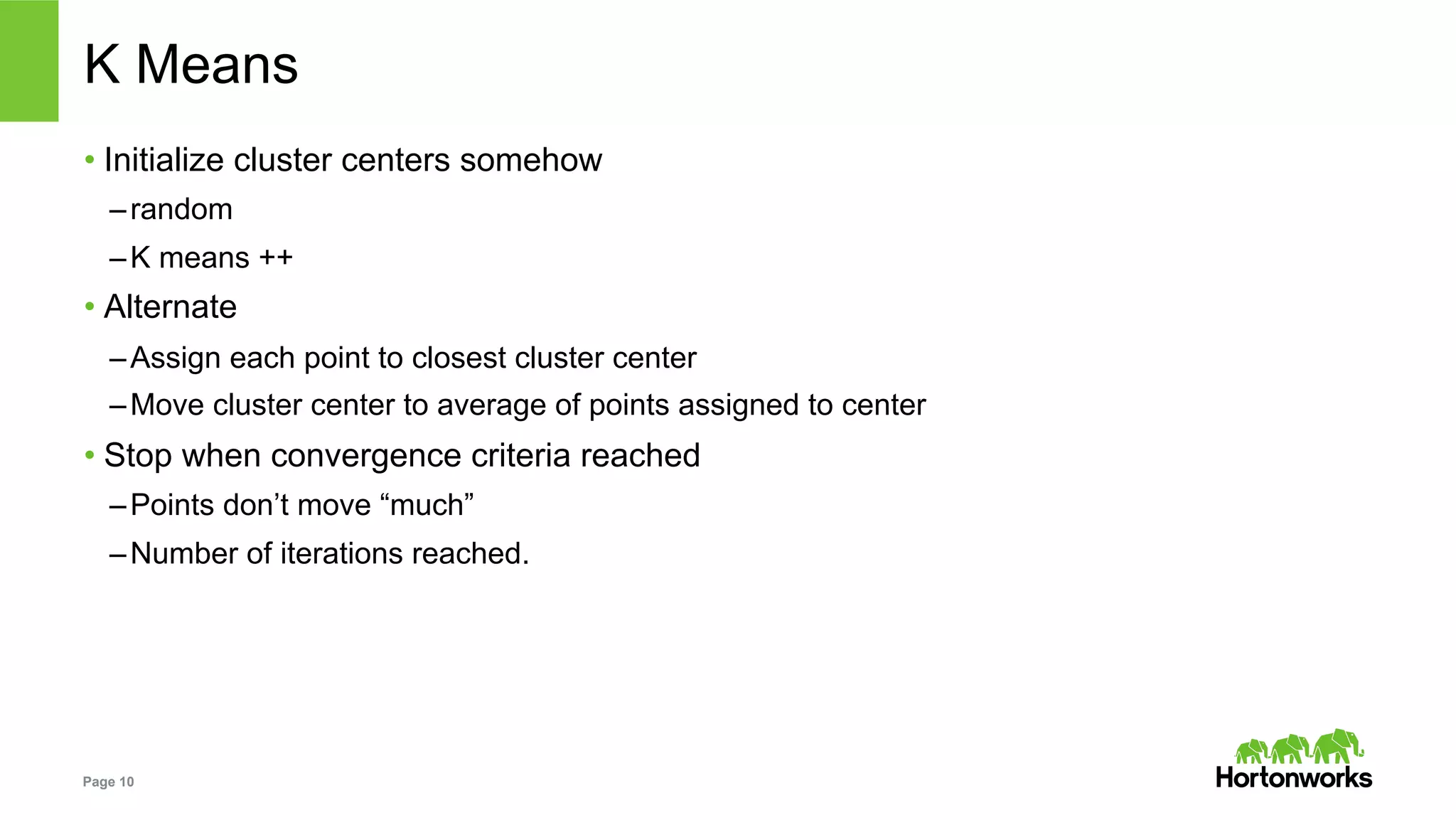 Page 10
K Means
• Initialize cluster centers somehow
– random
– K means ++
• Alternate
– Assign each point to closest cluster center
– Move cluster center to average of points assigned to center
• Stop when convergence criteria reached
– Points don’t move “much”
– Number of iterations reached.
 