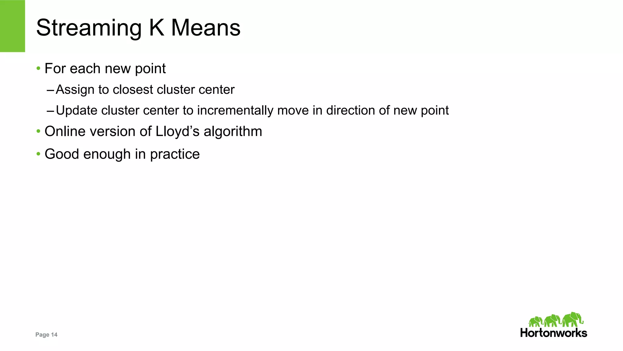 Page 14
Streaming K Means
• For each new point
– Assign to closest cluster center
– Update cluster center to incrementally move in direction of new point
• Online version of Lloyd’s algorithm
• Good enough in practice
 