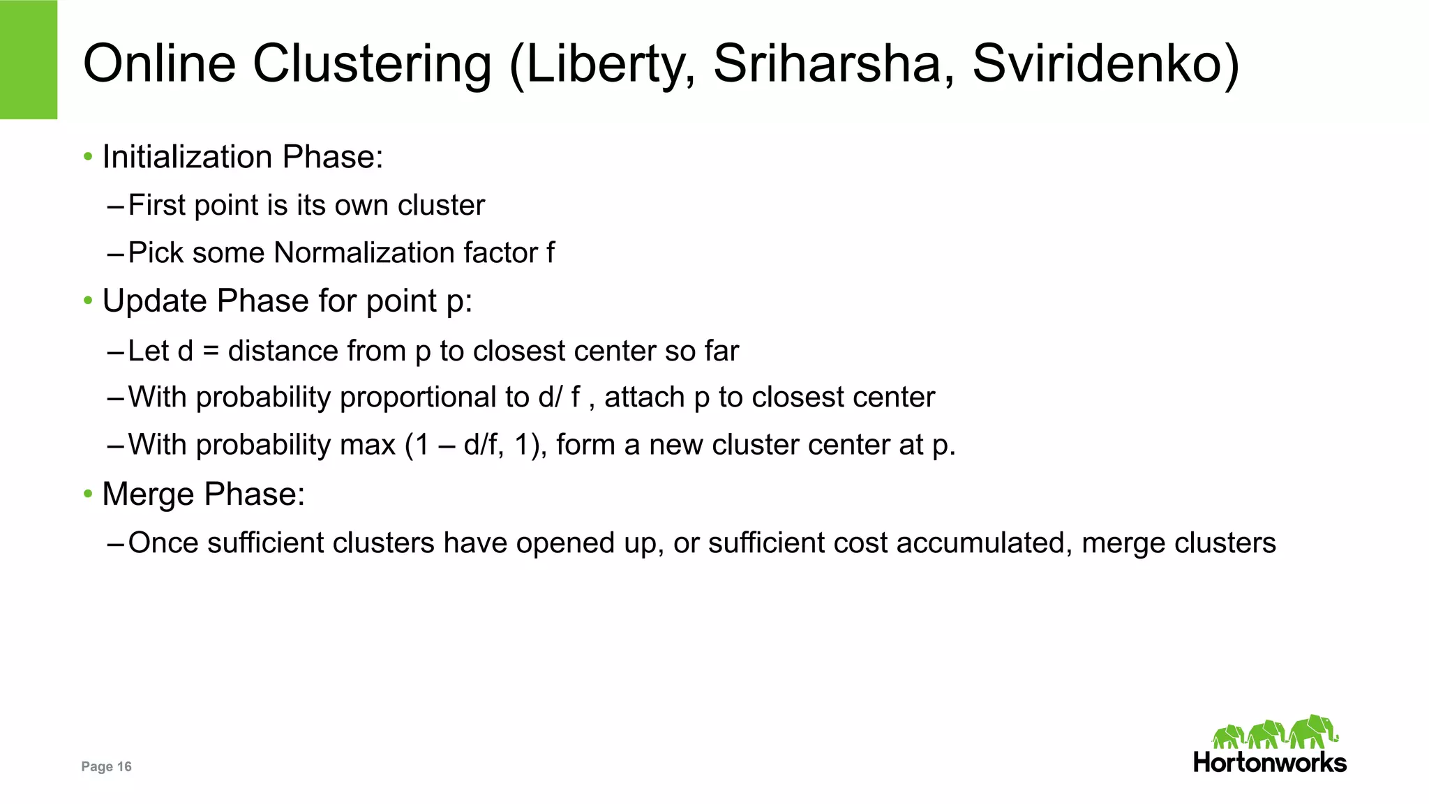 Page 16
Online Clustering (Liberty, Sriharsha, Sviridenko)
• Initialization Phase:
– First point is its own cluster
– Pick some Normalization factor f
• Update Phase for point p:
– Let d = distance from p to closest center so far
– With probability proportional to d/ f , attach p to closest center
– With probability max (1 – d/f, 1), form a new cluster center at p.
• Merge Phase:
– Once sufficient clusters have opened up, or sufficient cost accumulated, merge clusters
 