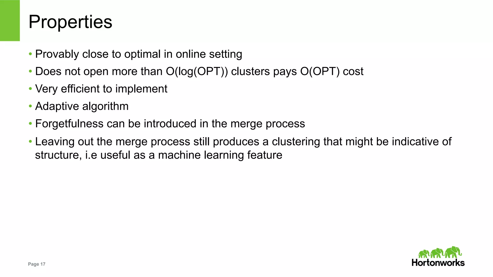 Page 17
Properties
• Provably close to optimal in online setting
• Does not open more than O(log(OPT)) clusters pays O(OPT) cost
• Very efficient to implement
• Adaptive algorithm
• Forgetfulness can be introduced in the merge process
• Leaving out the merge process still produces a clustering that might be indicative of
structure, i.e useful as a machine learning feature
 