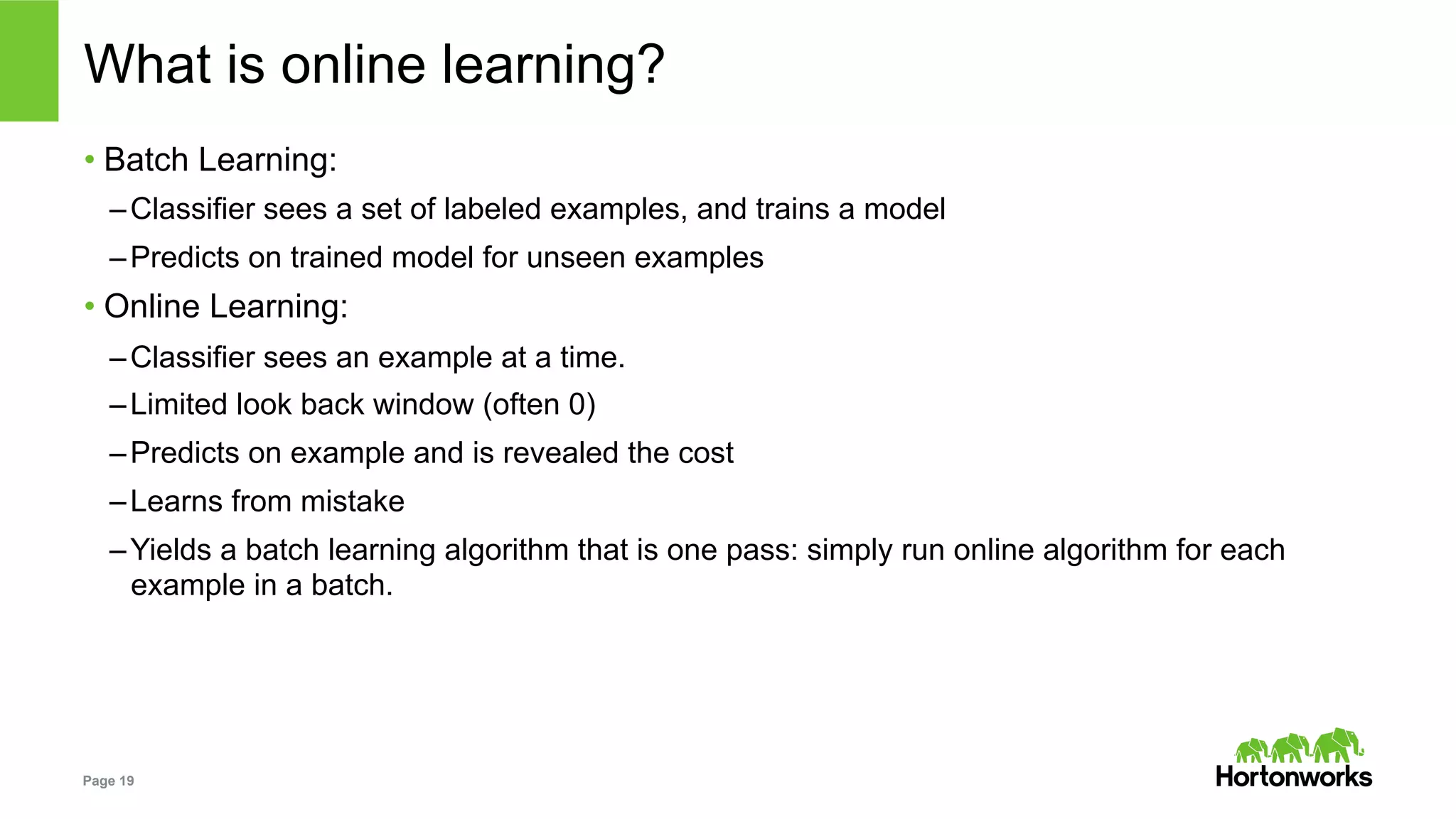 Page 19
What is online learning?
• Batch Learning:
– Classifier sees a set of labeled examples, and trains a model
– Predicts on trained model for unseen examples
• Online Learning:
– Classifier sees an example at a time.
– Limited look back window (often 0)
– Predicts on example and is revealed the cost
– Learns from mistake
– Yields a batch learning algorithm that is one pass: simply run online algorithm for each
example in a batch.
 