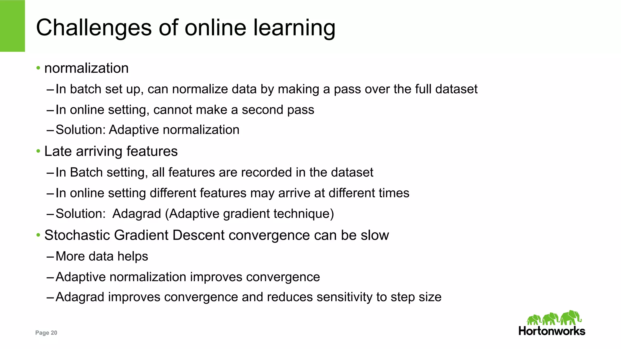 Page 20
Challenges of online learning
• normalization
– In batch set up, can normalize data by making a pass over the full dataset
– In online setting, cannot make a second pass
– Solution: Adaptive normalization
• Late arriving features
– In Batch setting, all features are recorded in the dataset
– In online setting different features may arrive at different times
– Solution: Adagrad (Adaptive gradient technique)
• Stochastic Gradient Descent convergence can be slow
– More data helps
– Adaptive normalization improves convergence
– Adagrad improves convergence and reduces sensitivity to step size
 