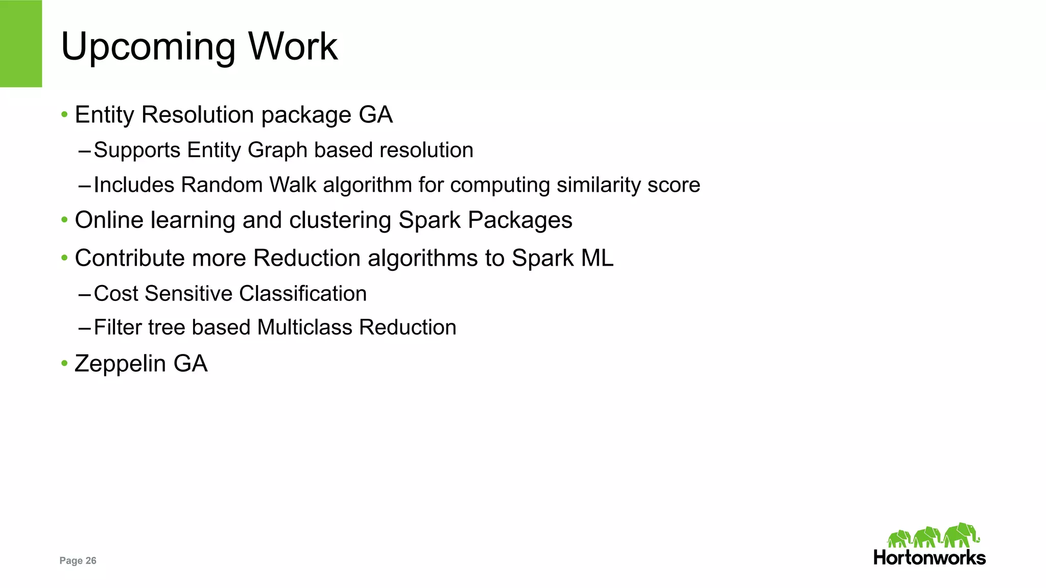 Page 26
Upcoming Work
• Entity Resolution package GA
– Supports Entity Graph based resolution
– Includes Random Walk algorithm for computing similarity score
• Online learning and clustering Spark Packages
• Contribute more Reduction algorithms to Spark ML
– Cost Sensitive Classification
– Filter tree based Multiclass Reduction
• Zeppelin GA
 