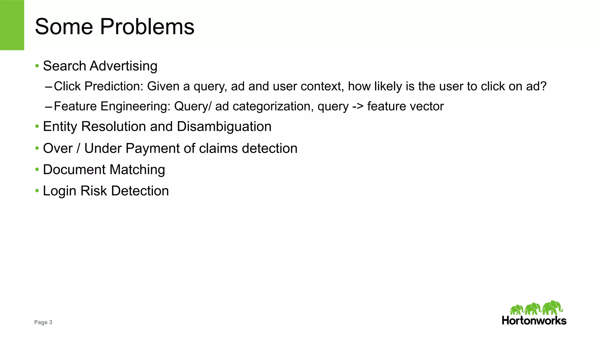 Page 3
Some Problems
• Search Advertising
– Click Prediction: Given a query, ad and user context, how likely is the user to click on ad?
– Feature Engineering: Query/ ad categorization, query -> feature vector
• Entity Resolution and Disambiguation
• Over / Under Payment of claims detection
• Document Matching
• Login Risk Detection
 