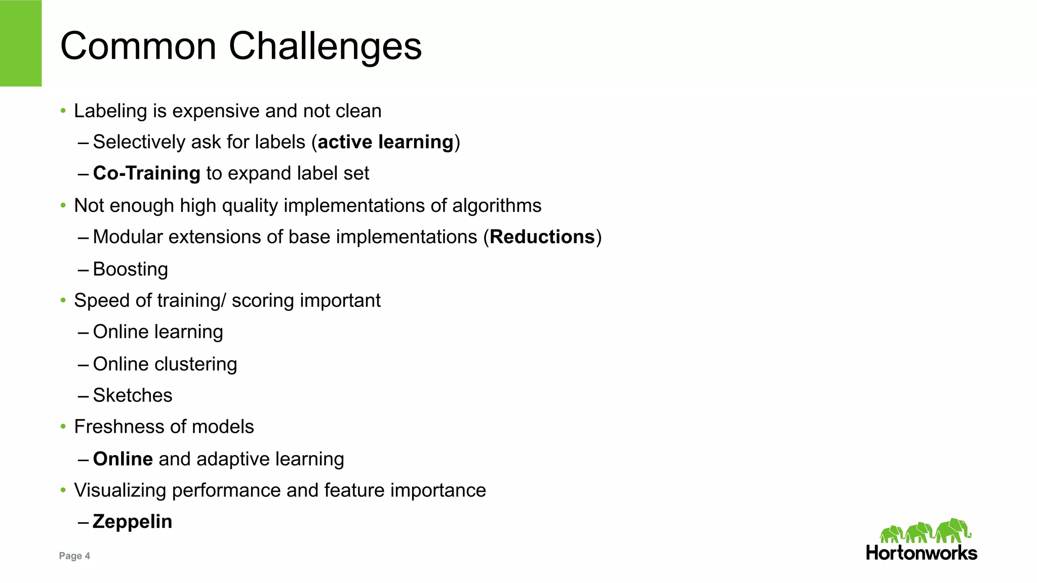 Page 4
Common Challenges
•  Labeling is expensive and not clean
– Selectively ask for labels (active learning)
– Co-Training to expand label set
•  Not enough high quality implementations of algorithms
– Modular extensions of base implementations (Reductions)
– Boosting
•  Speed of training/ scoring important
– Online learning
– Online clustering
– Sketches
•  Freshness of models
– Online and adaptive learning
•  Visualizing performance and feature importance
– Zeppelin
 