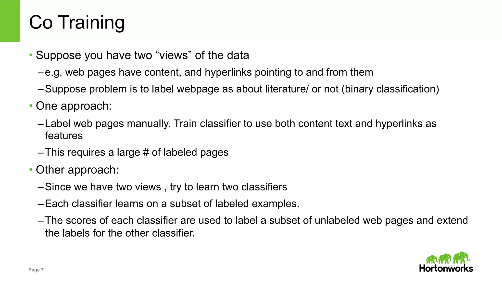 Page 7
Co Training
• Suppose you have two “views” of the data
– e.g, web pages have content, and hyperlinks pointing to and from them
– Suppose problem is to label webpage as about literature/ or not (binary classification)
• One approach:
– Label web pages manually. Train classifier to use both content text and hyperlinks as
features
– This requires a large # of labeled pages
• Other approach:
– Since we have two views , try to learn two classifiers
– Each classifier learns on a subset of labeled examples.
– The scores of each classifier are used to label a subset of unlabeled web pages and extend
the labels for the other classifier.
 