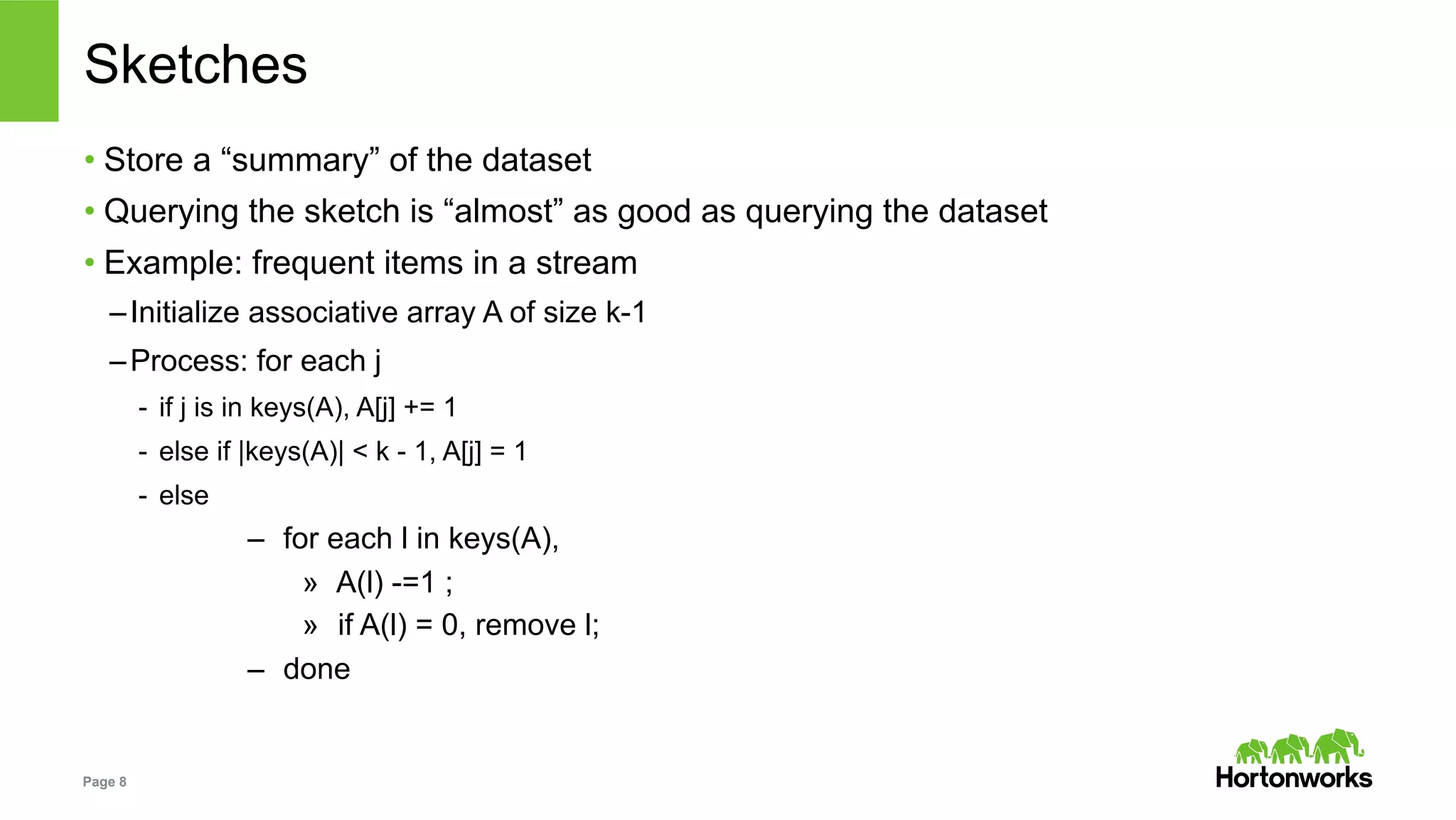 Page 8
Sketches
• Store a “summary” of the dataset
• Querying the sketch is “almost” as good as querying the dataset
• Example: frequent items in a stream
– Initialize associative array A of size k-1
– Process: for each j
-  if j is in keys(A), A[j] += 1
-  else if |keys(A)| < k - 1, A[j] = 1
-  else
–  for each l in keys(A),
»  A(l) -=1 ;
»  if A(l) = 0, remove l;
–  done
 