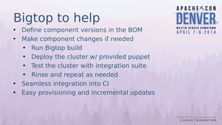 Bigtop to help
• Define component versions in the BOM
• Make component changes if needed
• Run Bigtop build
• Deploy the cluster w/ provided puppet
• Test the cluster with integration suite
• Rinse and repeat as needed
• Seamless integration into CI
• Easy provisioning and incremental updates
 