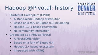 Hadoop @Pivotal: history
• Started at Greenplum (GPHD)
• A stand-alone Hadoop distribution
• Based on a fork of Bigtop 0.3-incubating
• Hadoop 1.0.1 based ecosystem
• No community interaction
• Graduated as a PHD at Pivotal
• A PivotalONE vision
• Based on a fork of Bigtop 0.4
• Hadoop 2.x based ecosystem
• Integrated with HAWQ
 