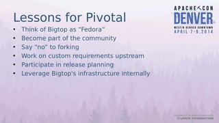 Lessons for Pivotal
• Think of Bigtop as “Fedora”
• Become part of the community
• Say “no” to forking
• Work on custom requirements upstream
• Participate in release planning
• Leverage Bigtop's infrastructure internally
 