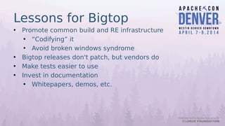 Lessons for Bigtop
• Promote common build and RE infrastructure
• “Codifying” it
• Avoid broken windows syndrome
• Bigtop releases don't patch, but vendors do
• Make tests easier to use
• Invest in documentation
• Whitepapers, demos, etc.
 
