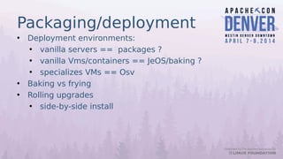 Packaging/deployment
• Deployment environments:
• vanilla servers == packages ?
• vanilla Vms/containers == JeOS/baking ?
• specializes VMs == Osv
• Baking vs frying
• Rolling upgrades
• side-by-side install
 