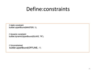 Deﬁne:constraints	
  

           // static constraint!
           builder.upperBound(MASTER, 1);!
!
!
           // dynamic constraint!
           builder.dynamicUpperBound(SLAVE, "R");!
!
!
       !
           // Unconstrained !
           builder.upperBound(OFFLINE, -1;	
  
	
  




                                                     26	
  
 