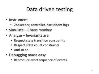 Data	
  driven	
  tesGng	
  
•  Instrument	
  –	
  
       •  	
  Zookeeper,	
  controller,	
  parGcipant	
  logs	
  
•  Simulate	
  –	
  Chaos	
  monkey	
  
•  Analyze	
  –	
  Invariants	
  are	
  
       •  Respect	
  state	
  transiGon	
  constraints	
  
       •  Respect	
  state	
  count	
  constraints	
  
       •  And	
  so	
  on	
  
•  Debugging	
  made	
  easy	
  
       •  Reproduce	
  exact	
  sequence	
  of	
  events	
  	
  
	
  
                                                                    43	
  
 
