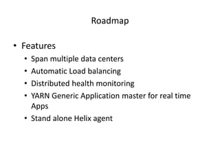 Roadmap	
  

•  Features	
  
       •    Span	
  mulGple	
  data	
  centers	
  
       •    AutomaGc	
  Load	
  balancing	
  
       •    Distributed	
  health	
  monitoring	
  
       •    YARN	
  Generic	
  ApplicaGon	
  master	
  for	
  real	
  Gme	
  
            Apps	
  
       •  Stand	
  alone	
  Helix	
  agent	
  
       	
  
	
  
 