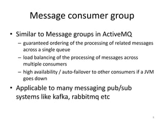 Message	
  consumer	
  group	
  
•  Similar	
  to	
  Message	
  groups	
  in	
  AcGveMQ	
  
   –  guaranteed	
  ordering	
  of	
  the	
  processing	
  of	
  related	
  messages	
  
      across	
  a	
  single	
  queue	
  
   –  load	
  balancing	
  of	
  the	
  processing	
  of	
  messages	
  across	
  
      mulGple	
  consumers	
  
   –  high	
  availability	
  /	
  auto-­‐failover	
  to	
  other	
  consumers	
  if	
  a	
  
      JVM	
  goes	
  down	
  
•  Applicable	
  to	
  many	
  messaging	
  pub/sub	
  
     systems	
  like	
  kada,	
  rabbitmq	
  etc	
  
	
  
                                                                                           8	
  
 