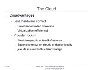 The Cloud
Taming the Cloud Database with Apache jclouds http://j.
mp/acjdb14
11
➢ Disadvantages
➢ Less hardware control
➢ Provider-controlled downtime
➢ Virtualization (efficiency)
➢ Provider lock-in
➢ Provider-specific apis/sdks/features
➢ Expensive to switch clouds or deploy locally
➢ jclouds minimizes this disadvantage
 