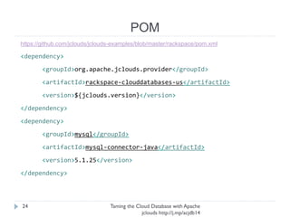 POM
Taming the Cloud Database with Apache jclouds http://j.
mp/acjdb14
24
https://github.com/jclouds/jclouds-examples/blob/master/rackspace/pom.xml
<dependency>
<groupId>org.apache.jclouds.provider</groupId>
<artifactId>rackspace-clouddatabases-us</artifactId>
<version>${jclouds.version}</version>
</dependency>
<dependency>
<groupId>mysql</groupId>
<artifactId>mysql-connector-java</artifactId>
<version>5.1.25</version>
</dependency>
 