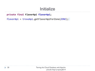 Initialize
Taming the Cloud Database with Apache jclouds http://j.
mp/acjdb14
30
private final FlavorApi flavorApi;
flavorApi = troveApi.getFlavorApiForZone(ZONE);
 