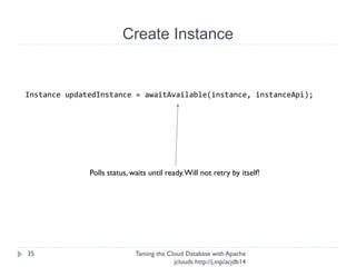 Create Instance
Taming the Cloud Database with Apache jclouds http://j.
mp/acjdb14
35
Instance updatedInstance = awaitAvailable(instance, instanceApi);
Polls status, waits until ready. Will not retry by
itself!
 