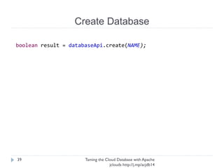 Create Database
Taming the Cloud Database with Apache jclouds http://j.
mp/acjdb14
39
troveApi = ContextBuilder.newBuilder(PROVIDER)
.credentials(username, apiKey)
.buildApi(TroveApi.class);
instanceApi = troveApi.getInstanceApiForZone(ZONE);
databaseApi = troveApi
.getDatabaseApiForZoneAndInstance(ZONE,getInstance().getId());
getSomeApiForXandYandZ – fairly common in jclouds
 
