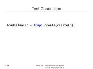 Test Connection
Taming the Cloud Database with Apache jclouds http://j.
mp/acjdb14
44
Load balancer needed!
CreateLoadBalancer createLB = CreateLoadBalancer.
builder()
.name(NAME)
.protocol("MYSQL")
.port(3306)
.algorithm(LoadBalancer.Algorithm.RANDOM)
.nodes(addNodes)
.virtualIPType(VirtualIP.Type.PUBLIC)
.build();
 