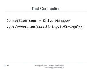Test Connection
Taming the Cloud Database with Apache jclouds http://j.
mp/acjdb14
46
StringBuilder connString = new StringBuilder();
connString.append("jdbc:mysql://");
connString
.append(getVirtualIPv4(getLb().getVirtualIPs()));
connString.append("/");
connString.append(DBNAME); connString.append("?
user=");
connString.append(UNAME);
connString.append("&password=");
connString.append(PASSWORD);
 