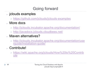 Going forward
Taming the Cloud Database with Apache jclouds http://j.
mp/acjdb14
49
➢ jclouds examples
➢ https://github.com/jclouds/jclouds-examples
➢ More docs
➢ http://jclouds.incubator.apache.org/documentation/
➢ http://javadocs.jclouds.cloudbees.net/
➢ Maven alternatives?
➢ http://jclouds.incubator.apache.
org/documentation/userguide/installation-guide/
➢ Contribute!
➢ https://wiki.apache.org/jclouds/How%20to%
20Contribute
 