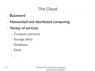 The Cloud
Taming the Cloud Database with Apache jclouds http://j.
mp/acjdb14
6
➢ Buzzword
➢ Networked and distributed computing
➢ Variety of services
➢ Compute (servers)
➢ Storage (files)
➢ Databases
➢ Email
➢ …
 