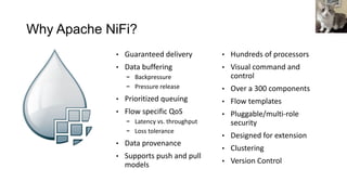 Why Apache NiFi?
• Guaranteed delivery
• Data buffering
- Backpressure
- Pressure release
• Prioritized queuing
• Flow specific QoS
- Latency vs. throughput
- Loss tolerance
• Data provenance
• Supports push and pull
models
• Hundreds of processors
• Visual command and
control
• Over a 300 components
• Flow templates
• Pluggable/multi-role
security
• Designed for extension
• Clustering
• Version Control
 