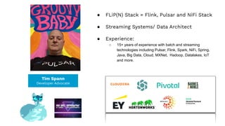 Tim Spann
Developer Advocate
● FLiP(N) Stack = Flink, Pulsar and NiFi Stack
● Streaming Systems/ Data Architect
● Experience:
○ 15+ years of experience with batch and streaming
technologies including Pulsar, Flink, Spark, NiFi, Spring,
Java, Big Data, Cloud, MXNet, Hadoop, Datalakes, IoT
and more.
 