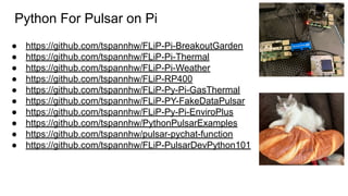Python For Pulsar on Pi
● https://github.com/tspannhw/FLiP-Pi-BreakoutGarden
● https://github.com/tspannhw/FLiP-Pi-Thermal
● https://github.com/tspannhw/FLiP-Pi-Weather
● https://github.com/tspannhw/FLiP-RP400
● https://github.com/tspannhw/FLiP-Py-Pi-GasThermal
● https://github.com/tspannhw/FLiP-PY-FakeDataPulsar
● https://github.com/tspannhw/FLiP-Py-Pi-EnviroPlus
● https://github.com/tspannhw/PythonPulsarExamples
● https://github.com/tspannhw/pulsar-pychat-function
● https://github.com/tspannhw/FLiP-PulsarDevPython101
 
