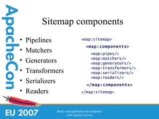 Sitemap components
•   Pipelines                 <map:sitemap>
                                  <map:components>
•   Matchers                         <map:pipes/>
•   Generators                       <map:matchers/>
                                     <map:generators/>
                                     <map:transformers/>
•   Transformers                     <map:serializers/>
                                     <map:readers/>
•   Serializers                   </map:components>
•   Readers                   </map:sitemap>



             Basic web application development
                    with Apache Cocoon
 