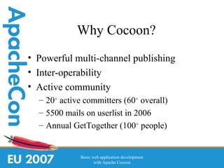 Why Cocoon?
• Powerful multi-channel publishing
• Inter-operability
• Active community
  – 20+ active committers (60+ overall)
  – 5500 mails on userlist in 2006
  – Annual GetTogether (100+ people)


             Basic web application development
                    with Apache Cocoon
 
