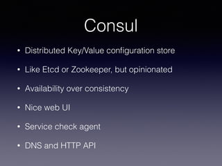 Consul
• Distributed Key/Value conﬁguration store
• Like Etcd or Zookeeper, but opinionated
• Availability over consistency
• Nice web UI
• Service check agent
• DNS and HTTP API
 