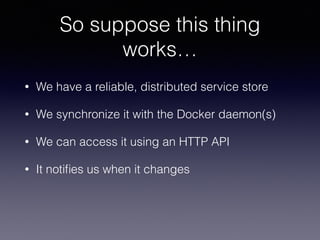 So suppose this thing
works…
• We have a reliable, distributed service store
• We synchronize it with the Docker daemon(s)
• We can access it using an HTTP API
• It notiﬁes us when it changes
 