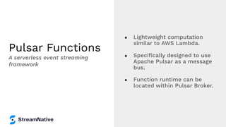 Pulsar Functions
● Lightweight computation
similar to AWS Lambda.
● Speciﬁcally designed to use
Apache Pulsar as a message
bus.
● Function runtime can be
located within Pulsar Broker.
A serverless event streaming
framework
 