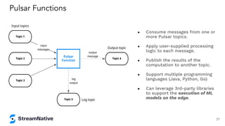 ● Consume messages from one or
more Pulsar topics.
● Apply user-supplied processing
logic to each message.
● Publish the results of the
computation to another topic.
● Support multiple programming
languages (Java, Python, Go)
● Can leverage 3rd-party libraries
to support the execution of ML
models on the edge.
Pulsar Functions
21
 
