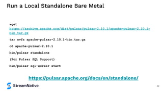 Run a Local Standalone Bare Metal
wget
https://archive.apache.org/dist/pulsar/pulsar-2.10.1/apache-pulsar-2.10.1-
bin.tar.gz
tar xvfz apache-pulsar-2.10.1-bin.tar.gz
cd apache-pulsar-2.10.1
bin/pulsar standalone
(For Pulsar SQL Support)
bin/pulsar sql-worker start
https://pulsar.apache.org/docs/en/standalone/
22
 