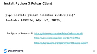 Install Python 3 Pulsar Client
pip3 install pulsar-client=='2.10.1[all]'
Includes AARCH64, ARM, M2, INTEL, …
For Python on Pulsar on Pi https://github.com/tspannhw/PulsarOnRaspberryPi
https://pulsar.apache.org/docs/en/client-libraries-python/
https://pypi.org/project/pulsar-client/2.10.0/#files
25
 
