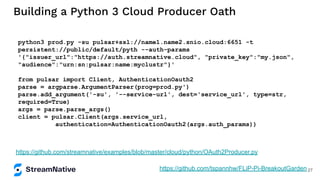 Building a Python 3 Cloud Producer Oath
python3 prod.py -su pulsar+ssl://name1.name2.snio.cloud:6651 -t
persistent://public/default/pyth --auth-params
'{"issuer_url":"https://auth.streamnative.cloud", "private_key":"my.json",
"audience":"urn:sn:pulsar:name:myclustr"}'
from pulsar import Client, AuthenticationOauth2
parse = argparse.ArgumentParser(prog=prod.py')
parse.add_argument('-su', '--service-url', dest='service_url', type=str,
required=True)
args = parse.parse_args()
client = pulsar.Client(args.service_url,
authentication=AuthenticationOauth2(args.auth_params))
https://github.com/streamnative/examples/blob/master/cloud/python/OAuth2Producer.py
https://github.com/tspannhw/FLiP-Pi-BreakoutGarden 27
 