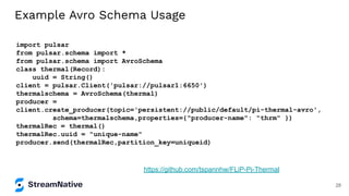 Example Avro Schema Usage
import pulsar
from pulsar.schema import *
from pulsar.schema import AvroSchema
class thermal(Record):
uuid = String()
client = pulsar.Client('pulsar://pulsar1:6650')
thermalschema = AvroSchema(thermal)
producer =
client.create_producer(topic='persistent://public/default/pi-thermal-avro',
schema=thermalschema,properties={"producer-name": "thrm" })
thermalRec = thermal()
thermalRec.uuid = "unique-name"
producer.send(thermalRec,partition_key=uniqueid)
https://github.com/tspannhw/FLiP-Pi-Thermal
28
 