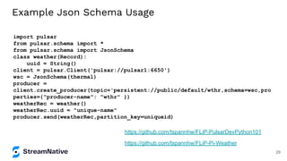 Example Json Schema Usage
import pulsar
from pulsar.schema import *
from pulsar.schema import JsonSchema
class weather(Record):
uuid = String()
client = pulsar.Client('pulsar://pulsar1:6650')
wsc = JsonSchema(thermal)
producer =
client.create_producer(topic='persistent://public/default/wthr,schema=wsc,pro
perties={"producer-name": "wthr" })
weatherRec = weather()
weatherRec.uuid = "unique-name"
producer.send(weatherRec,partition_key=uniqueid)
https://github.com/tspannhw/FLiP-Pi-Weather
https://github.com/tspannhw/FLiP-PulsarDevPython101
29
 