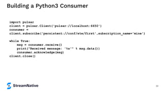 Building a Python3 Consumer
import pulsar
client = pulsar.Client('pulsar://localhost:6650')
consumer =
client.subscribe('persistent://conf/ete/first',subscription_name='mine')
while True:
msg = consumer.receive()
print("Received message: '%s'" % msg.data())
consumer.acknowledge(msg)
client.close()
30
 