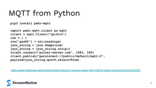 MQTT from Python
pip3 install paho-mqtt
import paho.mqtt.client as mqtt
client = mqtt.Client("rpi4iot")
row = { }
row['gasKO'] = str(readings)
json_string = json.dumps(row)
json_string = json_string.strip()
client.connect("pulsar-server.com", 1883, 180)
client.publish("persistent://public/default/mqtt-2",
payload=json_string,qos=0,retain=True)
https://www.slideshare.net/bunkertor/data-minutes-2-apache-pulsar-with-mqtt-for-edge-computing-lightning-2022
31
 