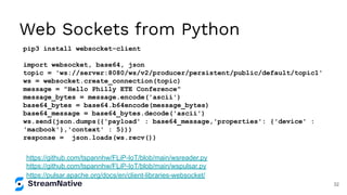 Web Sockets from Python
pip3 install websocket-client
import websocket, base64, json
topic = 'ws://server:8080/ws/v2/producer/persistent/public/default/topic1'
ws = websocket.create_connection(topic)
message = "Hello Philly ETE Conference"
message_bytes = message.encode('ascii')
base64_bytes = base64.b64encode(message_bytes)
base64_message = base64_bytes.decode('ascii')
ws.send(json.dumps({'payload' : base64_message,'properties': {'device' :
'macbook'},'context' : 5}))
response = json.loads(ws.recv())
https://pulsar.apache.org/docs/en/client-libraries-websocket/
https://github.com/tspannhw/FLiP-IoT/blob/main/wspulsar.py
https://github.com/tspannhw/FLiP-IoT/blob/main/wsreader.py
32
 